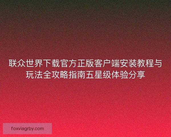 联众世界下载官方正版客户端安装教程与玩法全攻略指南五星级体验分享