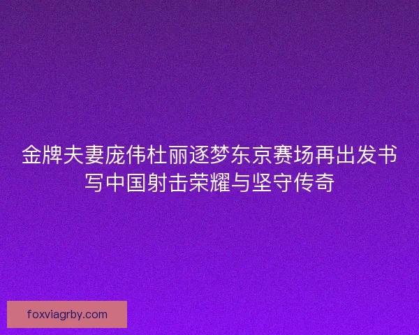 金牌夫妻庞伟杜丽逐梦东京赛场再出发书写中国射击荣耀与坚守传奇