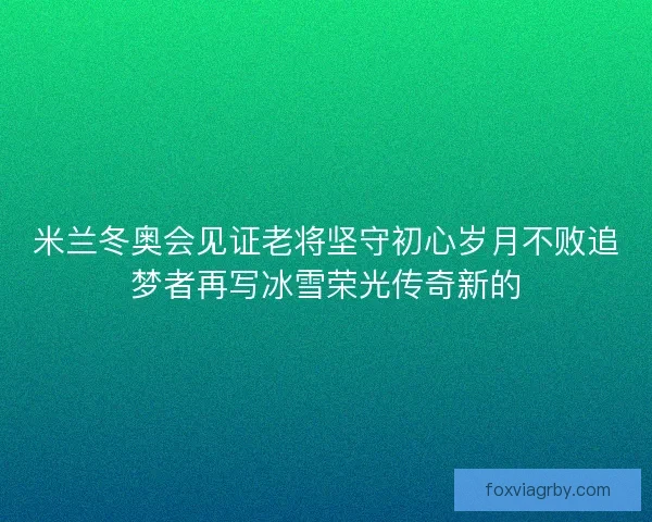 米兰冬奥会见证老将坚守初心岁月不败追梦者再写冰雪荣光传奇新的