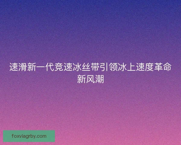 速滑新一代竞速冰丝带引领冰上速度革命新风潮