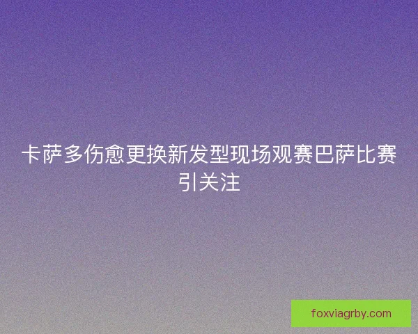 卡萨多伤愈更换新发型现场观赛巴萨比赛引关注